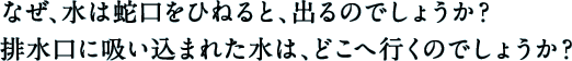 なぜ、水は蛇口をひねると、出るのでしょうか？排水口に吸い込まれた水は、どこへ行くのでしょうか？